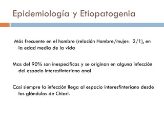 Epidemiología y Etiopatogenia

Más frecuente en el hombre (relación Hombre/mujer: 2/1), en
 la edad media de la vida

Mas del 90% son inespecíficas y se originan en alguna infección
  del espacio interesfinteriano anal

Casi siempre la infección llega al espacio interesfinteriano desde
  las glándulas de Chiari.
 
