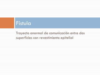 Fístula
Trayecto anormal de comunicación entre dos
superficies con revestimiento epitelial
 