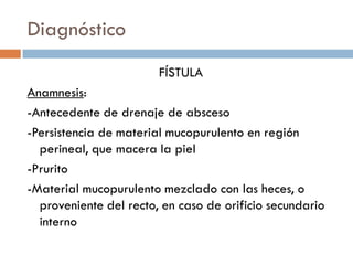 Diagnóstico
                        FÍSTULA
Anamnesis:
-Antecedente de drenaje de absceso
-Persistencia de material mucopurulento en región
  perineal, que macera la piel
-Prurito
-Material mucopurulento mezclado con las heces, o
  proveniente del recto, en caso de orificio secundario
  interno
 
