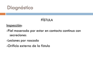 Diagnóstico

                      FÍSTULA
Inspección:
-Piel maserada por estar en contacto continuo con
   secreciones
-Lesiones por rascado
-Orificio externo de la fístula
 