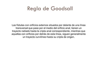 Regla de Goodsall

Las fístulas con orificios externos situados por delante de una línea
    transversal que pase por el medio del orificio anal, tienen un
trayecto radiado hasta la cripta anal correspondiente, mientras que
aquellas con orificios por detrás de esta línea, siguen generalmente
           un trayecto curvilíneo hasta su cripta de origen.
 