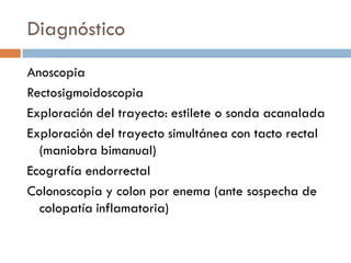 Diagnóstico
Anoscopia
Rectosigmoidoscopia
Exploración del trayecto: estilete o sonda acanalada
Exploración del trayecto simultánea con tacto rectal
  (maniobra bimanual)
Ecografía endorrectal
Colonoscopia y colon por enema (ante sospecha de
  colopatía inflamatoria)
 
