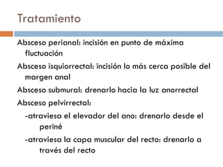 Tratamiento
Absceso perianal: incisión en punto de máxima
 fluctuación
Absceso isquiorrectal: incisión lo más cerca posible del
 margen anal
Absceso submural: drenarlo hacia la luz anorrectal
Absceso pelvirrectal:
 -atraviesa el elevador del ano: drenarlo desde el
      periné
 -atraviesa la capa muscular del recto: drenarlo a
      través del recto
 