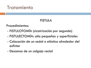 Tratamiento

                       FISTULA
Procedimientos:
 - FISTULOTOMÍA (cicatrización por segunda)
 - FISTULECTOMÍA: sólo pequeñas y superficiales
 - Colocación de un sedal o elástico alrededor del
   esfínter
 - Descenso de un colgajo rectal
 