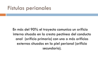 Fístulas perianales


  En más del 90% el trayecto comunica un orificio
  interno situado en la cresta pectínea del conducto
    anal (orificio primario) con uno o más orificios
     externos situados en la piel perianal (orificio
                      secundario).
 