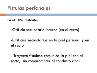 Fístulas perianales
En el 10% restante:

  -Orificio secundario interno (en el recto)

  -Orificios secundarios en la piel perianal y en
  el recto

  - Trayecto fistuloso comunica la piel con el
  recto, sin comprometer el conducto anal
 