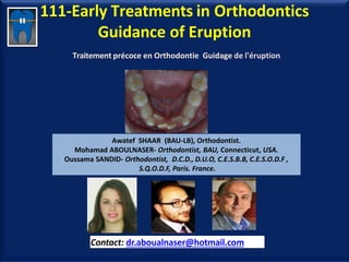 111-Early Treatments in Orthodontics
Guidance of Eruption
Traitement précoce en Orthodontie Guidage de l'éruption
Awatef SHAAR (BAU-LB), Orthodontist.
Mohamad ABOULNASER- Orthodontist, BAU, Connecticut, USA.
Oussama SANDID- Orthodontist, D.C.D., D.U.O, C.E.S.B.B, C.E.S.O.D.F ,
S.Q.O.D.F, Paris. France.
Contact: dr.aboualnaser@hotmail.com
www.orthofree.com
 