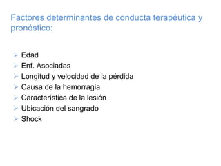 Factores determinantes de conducta terapéutica y
pronóstico:


  Edad
  Enf. Asociadas
  Longitud y velocidad de la pérdida
  Causa de la hemorragia
  Característica de la lesión
  Ubicación del sangrado
  Shock
 