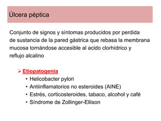 Úlcera péptica

Conjunto de signos y síntomas producidos por perdida
de sustancia de la pared gástrica que rebasa la membrana
mucosa tornándose accesible al acido clorhídrico y
reflujo alcalino

     Etiopatogenia
      • Helicobacter pylori
      • Antiinflamatorios no esteroides (AINE)
      • Estrés, corticosteroides, tabaco, alcohol y café
      • Síndrome de Zollinger-Ellison
 