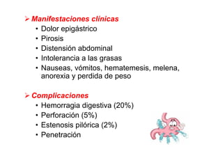 Manifestaciones clínicas
 • Dolor epigástrico
 • Pirosis
 • Distensión abdominal
 • Intolerancia a las grasas
 • Nauseas, vómitos, hematemesis, melena,
   anorexia y perdida de peso

Complicaciones
 • Hemorragia digestiva (20%)
 • Perforación (5%)
 • Estenosis pilórica (2%)
 • Penetración
 