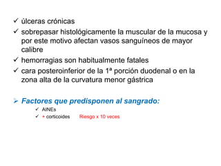 úlceras crónicas
sobrepasar histológicamente la muscular de la mucosa y
por este motivo afectan vasos sanguíneos de mayor
calibre
hemorragias son habitualmente fatales
cara posteroinferior de la 1ª porción duodenal o en la
zona alta de la curvatura menor gástrica

Factores que predisponen al sangrado:
      AINEs
      + corticoides   Riesgo x 10 veces
 