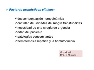 Factores pronósticos clínicos:

     descompensación hemodinámica
     cantidad de unidades de sangre transfundidas
     necesidad de una cirugía de urgencia
     edad del paciente
     patologías concomitantes
     hematemesis repetida y la hematoquecia


                                 Mortalidad:
                                 10% >60 años
 