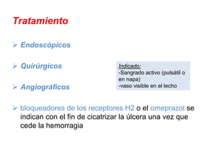 Tratamiento

 Endoscópicos

 Quirúrgicos                   Indicado:
                               -Sangrado activo (pulsátil o
                               en napa)
 Angiográficos                 -vaso visible en el lecho



 bloqueadores de los receptores H2 o el omeprazol se
 indican con el fin de cicatrizar la úlcera una vez que
 cede la hemorragia
 