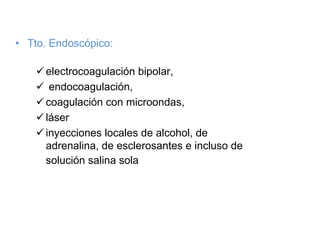 • Tto. Endoscópico:

     electrocoagulación bipolar,
      endocoagulación,
     coagulación con microondas,
     láser
     inyecciones locales de alcohol, de
     adrenalina, de esclerosantes e incluso de
     solución salina sola
 