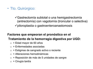 • Tto. Quirúrgico:

        Gastrectomía subtotal o una hemigastrectomía
        (antrectomía) con vagotomía (troncular o selectiva)
        piloroplastia o gastroenteroanastomosis

Factores que empeoran el pronóstico en el
Tratamiento de la hemorragia digestiva por UGD:
 o   + Edad mayor de 60 años
 o   + Enfermedades asociadas
 o   + Estigmas de sangrado activo o reciente
 o   + Alteraciones hemodinámicas
 o   + Reposición de más de 5 unidades de sangre
 o   + Cirugía tardía
 
