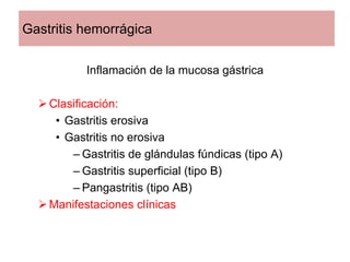 Gastritis hemorrágica

           Inflamación de la mucosa gástrica

    Clasificación:
     • Gastritis erosiva
     • Gastritis no erosiva
        – Gastritis de glándulas fúndicas (tipo A)
        – Gastritis superficial (tipo B)
        – Pangastritis (tipo AB)
    Manifestaciones clínicas
 