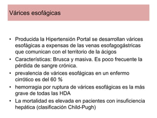 Várices esofágicas



• Producida la Hipertensión Portal se desarrollan várices
  esofágicas a expensas de las venas esofagogástricas
  que comunican con el territorio de la ácigos
• Características: Brusca y masiva. Es poco frecuente la
  pérdida de sangre crónica.
• prevalencia de várices esofágicas en un enfermo
  cirrótico es del 60 %
• hemorragia por ruptura de várices esofágicas es la más
  grave de todas las HDA
• La mortalidad es elevada en pacientes con insuficiencia
  hepática (clasificación Child-Pugh)
 