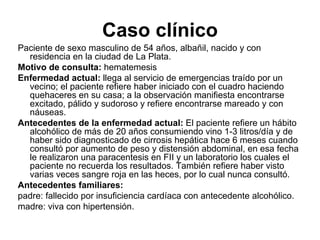 Caso clínico
Paciente de sexo masculino de 54 años, albañil, nacido y con
  residencia en la ciudad de La Plata.
Motivo de consulta: hematemesis
Enfermedad actual: llega al servicio de emergencias traído por un
  vecino; el paciente refiere haber iniciado con el cuadro haciendo
  quehaceres en su casa; a la observación manifiesta encontrarse
  excitado, pálido y sudoroso y refiere encontrarse mareado y con
  náuseas.
Antecedentes de la enfermedad actual: El paciente refiere un hábito
  alcohólico de más de 20 años consumiendo vino 1-3 litros/día y de
  haber sido diagnosticado de cirrosis hepática hace 6 meses cuando
  consultó por aumento de peso y distensión abdominal, en esa fecha
  le realizaron una paracentesis en FII y un laboratorio los cuales el
  paciente no recuerda los resultados. También refiere haber visto
  varias veces sangre roja en las heces, por lo cual nunca consultó.
Antecedentes familiares:
padre: fallecido por insuficiencia cardíaca con antecedente alcohólico.
madre: viva con hipertensión.
 