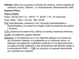 Hábitos: dieta rica en grasas e hidratos de carbono, mínima ingesta de
   verduras y frutas. Catarsis: 1-2 veces/semana. Medicamentos: AAS
Examen Físico:
Signos Vitales:
Pulso: 125 lat./min T.A.: 120/75 Tº: 36,8ºC F.R.: 32 ciclos/min.
Peso: 90kg. Talla: 1,75 mts. IMC: 29,38
Piel: hipocoloreada, sudorosa y fría; mucosas hipocoloreadas e
   hipohidratadas y se observa en región malar la presencia de spiders
   y rosácea.
TCS: presencia de edema frio y blanco en ambos miembros inferiores.
Cuello: inyurgitación yugular bilateral.
Abdomen: A la inspección se ve un abdomen globoso con presencia
   de circulación colateral, a la palpación es un abdomen tenso, no
   doloroso a la palpación superficial, profunda ni a la descompresión,
   se palpa el borde esplénico a dos centímentros del reborde costal; a
   la auscultación RHA: +. TDR: se visualiza un paquete hemorroidal
   con maniobra de Valsalva.
 