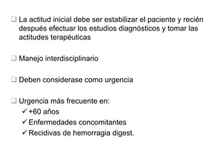 La actitud inicial debe ser estabilizar el paciente y recién
después efectuar los estudios diagnósticos y tomar las
actitudes terapéuticas

Manejo interdisciplinario

Deben considerase como urgencia

Urgencia más frecuente en:
  +60 años
  Enfermedades concomitantes
  Recidivas de hemorragia digest.
 