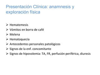 Presentación Clínica: anamnesis y
exploración física

 Hematemesis 
 Vómitos en borra de café
 Melena 
 Hematoquecia
 Antecedentes personales patológicos
 Signos de la enf. concomitante
 Signos de hipovolemia: TA, FR, perfusión periférica, diuresis
 