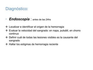 Diagnóstico:

• Endoscopía : antes de las 24hs

  Localizar e identificar el origen de la hemorragia
  Evaluar la velocidad del sangrado: en napa, pulsátil, en chorro
  continuo
  Definir cuál de todas las lesiones visibles es la causante del
  sangrado
  Hallar los estigmas de hemorragia reciente
 