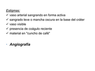 Estigmas:
  vaso arterial sangrando en forma activa
  sangrado leve o mancha oscura en la base del cráter
  vaso visible
  presencia de coágulo reciente
  material en "cuncho de café"


• Angiografía
 