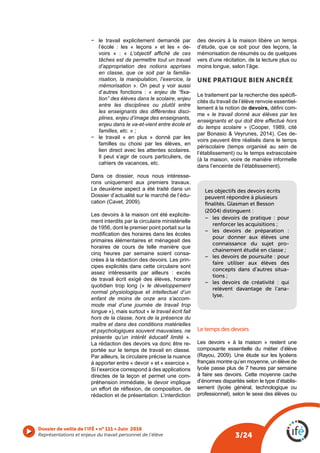 3/24
Dossier de veille de l’IFÉ • n° 111 • Juin 2016
Représentations et enjeux du travail personnel de l’élève
− le travail explicitement demandé par
l’école : les « leçons » et les « de-
voirs » : « L’objectif affiché de ces
tâches est de permettre tout un travail
d’appropriation des notions apprises
en classe, que ce soit par la familia-
risation, la manipulation, l’exercice, la
mémorisation ». On peut y voir aussi
d’autres fonctions : « enjeu de “fixa-
tion” des élèves dans le scolaire, enjeu
entre les disciplines ou plutôt entre
les enseignants des différentes disci-
plines, enjeu d’image des enseignants,
enjeu dans le va-et-vient entre école et
familles, etc. » ;
− le travail « en plus » donné par les
familles ou choisi par les élèves, en
lien direct avec les attentes scolaires.
Il peut s’agir de cours particuliers, de
cahiers de vacances, etc.
Dans ce dossier, nous nous intéresse-
rons uniquement aux premiers travaux.
Le deuxième aspect a été traité dans un
Dossier d’actualité sur le marché de l’édu-
cation (Cavet, 2009).
Les devoirs à la maison ont été explicite-
ment interdits par la circulaire ministérielle
de 1956, dont le premier point portait sur la
modification des horaires dans les écoles
primaires élémentaires et ménageait des
horaires de cours de telle manière que
cinq heures par semaine soient consa-
crées à la rédaction des devoirs. Les prin-
cipes explicités dans cette circulaire sont
assez intéressants par ailleurs : excès
de travail écrit exigé des élèves, horaire
quotidien trop long (« le développement
normal physiologique et intellectuel d’un
enfant de moins de onze ans s’accom-
mode mal d’une journée de travail trop
longue »), mais surtout « le travail écrit fait
hors de la classe, hors de la présence du
maître et dans des conditions matérielles
et psychologiques souvent mauvaises, ne
présente qu’un intérêt éducatif limité ».
La rédaction des devoirs va donc être re-
portée sur le temps de travail en classe.
Par ailleurs, la circulaire précise la nuance
à apporter entre « devoir » et « exercice ».
Si l’exercice correspond à des applications
directes de la leçon et permet une com-
préhension immédiate, le devoir implique
un effort de réflexion, de composition, de
rédaction et de présentation. L’interdiction
des devoirs à la maison libère un temps
d’étude, que ce soit pour des leçons, la
mémorisation de résumés ou de quelques
vers d’une récitation, de la lecture plus ou
moins longue, selon l’âge.
UNE PRATIQUE BIEN ANCRÉE
Le traitement par la recherche des spécifi-
cités du travail de l’élève renvoie essentiel-
lement à la notion de devoirs, défini com-
me « le travail donné aux élèves par les
enseignants et qui doit être effectué hors
du temps scolaire » (Cooper, 1989, cité
par Bonasio & Veyrunes, 2014). Ces de-
voirs peuvent être réalisés dans le temps
périscolaire (temps organisé au sein de
l’établissement) ou le temps extrascolaire
(à la maison, voire de manière informelle
dans l’enceinte de l’établissement).
Les objectifs des devoirs écrits
peuvent répondre à plusieurs
ﬁnalités. Glasman et Besson
(2004) distinguent :
− les devoirs de pratique  : pour
renforcer les acquisitions ;
− les devoirs de préparation  :
pour donner aux élèves une
connaissance du sujet pro-
chainement étudié en classe ;
− les devoirs de poursuite : pour
faire utiliser aux élèves des
concepts dans d’autres situa-
tions ;
− les devoirs de créativité  : qui
relèvent davantage de l’ana-
lyse.
Le temps des devoirs
Les devoirs « à la maison » restent une
composante essentielle du métier d’élève
(Rayou, 2009). Une étude sur les lycéens
français montre qu’en moyenne, un élève de
lycée passe plus de 7 heures par semaine
à faire ses devoirs. Cette moyenne cache
d’énormes disparités selon le type d’établis-
sement (lycée général, technologique ou
professionnel), selon le sexe des élèves ou
 