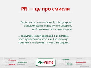 PR — це про смисли 
64 рік до н. е., з листа Квінта Туллія Цицерона 
старшому братові Марку Туллію Цицерону, 
який домагався тоді посади консула: 
… подумай, в якій держ аві т и ж ивеш, 
чого домагаєшся, хт о т и. Ось про що 
повинен т и міркуват и мало не щодня. . . 
 