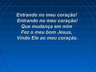 Entrando no meu coração!Entrando no meu coração!
Entrando no meu coração!Entrando no meu coração!
Que mudança em mimQue mudança em mim
Fez o meu bom Jesus,Fez o meu bom Jesus,
Vindo Ele ao meu coração.Vindo Ele ao meu coração.
 