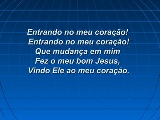 Entrando no meu coração!Entrando no meu coração!
Entrando no meu coração!Entrando no meu coração!
Que mudança em mimQue mudança em mim
Fez o meu bom Jesus,Fez o meu bom Jesus,
Vindo Ele ao meu coração.Vindo Ele ao meu coração.
 
