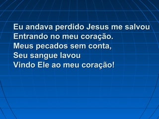 Eu andava perdido Jesus me salvouEu andava perdido Jesus me salvou
Entrando no meu coração.Entrando no meu coração.
Meus pecados sem conta,Meus pecados sem conta,
Seu sangue lavouSeu sangue lavou
Vindo Ele ao meu coração!Vindo Ele ao meu coração!
 