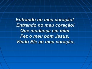 Entrando no meu coração!Entrando no meu coração!
Entrando no meu coração!Entrando no meu coração!
Que mudança em mimQue mudança em mim
Fez o meu bom Jesus,Fez o meu bom Jesus,
Vindo Ele ao meu coração.Vindo Ele ao meu coração.
 