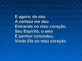 E agora, do céuE agora, do céu
A certeza me deuA certeza me deu
Entrando no meu coração.Entrando no meu coração.
Seu Espírito, o seloSeu Espírito, o selo
E penhor concedeu,E penhor concedeu,
Vindo Ele ao meu coração.Vindo Ele ao meu coração.
 
