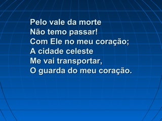 Pelo vale da mortePelo vale da morte
Não temo passar!Não temo passar!
Com Ele no meu coração;Com Ele no meu coração;
A cidade celesteA cidade celeste
Me vai transportar,Me vai transportar,
O guarda do meu coração.O guarda do meu coração.
 