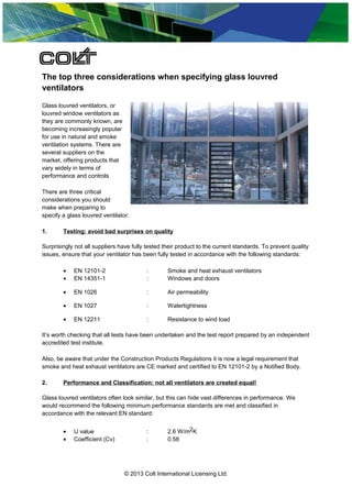 The top three considerations when specifying glass louvred
ventilators
Glass louvred ventilators, or
louvred window ventilators as
they are commonly known, are
becoming increasingly popular
for use in natural and smoke
ventilation systems. There are
several suppliers on the
market, offering products that
vary widely in terms of
performance and controls
There are three critical
considerations you should
make when preparing to
specify a glass louvred ventilator:
1.

Testing: avoid bad surprises on quality

Surprisingly not all suppliers have fully tested their product to the current standards. To prevent quality
issues, ensure that your ventilator has been fully tested in accordance with the following standards:
•
•

EN 12101-2
EN 14351-1

:
:

Smoke and heat exhaust ventilators
Windows and doors

•

EN 1026

:

Air permeability

•

EN 1027

:

Watertightness

•

EN 12211

:

Resistance to wind load

It’s worth checking that all tests have been undertaken and the test report prepared by an independent
accredited test institute.
Also, be aware that under the Construction Products Regulations it is now a legal requirement that
smoke and heat exhaust ventilators are CE marked and certified to EN 12101-2 by a Notified Body.
2.

Performance and Classification: not all ventilators are created equal!

Glass louvred ventilators often look similar, but this can hide vast differences in performance. We
would recommend the following minimum performance standards are met and classified in
accordance with the relevant EN standard:
•
•

U value
Coefficient (Cv)

:
:

2.6 W/m2K
0.58

© 2013 Colt International Licensing Ltd.

 