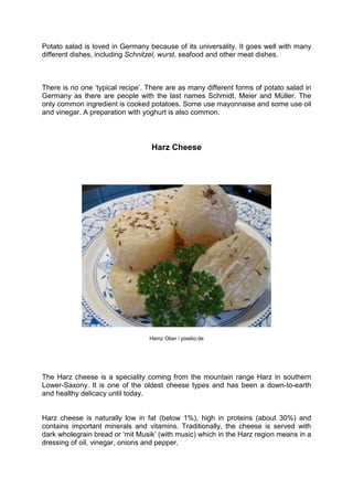 Potato salad is loved in Germany because of its universality. It goes well with many
different dishes, including Schnitzel, wurst, seafood and other meat dishes.
There is no one ‘typical recipe’. There are as many different forms of potato salad in
Germany as there are people with the last names Schmidt, Meier and Müller. The
only common ingredient is cooked potatoes. Some use mayonnaise and some use oil
and vinegar. A preparation with yoghurt is also common.
Harz Cheese
Heinz Ober / pixelio.de
The Harz cheese is a speciality coming from the mountain range Harz in southern
Lower-Saxony. It is one of the oldest cheese types and has been a down-to-earth
and healthy delicacy until today.
Harz cheese is naturally low in fat (below 1%), high in proteins (about 30%) and
contains important minerals and vitamins. Traditionally, the cheese is served with
dark wholegrain bread or ‘mit Musik’ (with music) which in the Harz region means in a
dressing of oil, vinegar, onions and pepper.
 