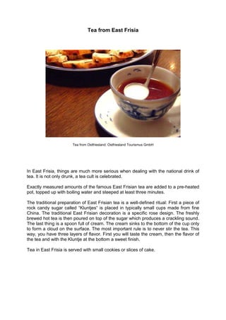 Tea from East Frisia
Tea from Ostfriesland: Ostfriesland Tourismus GmbH
In East Frisia, things are much more serious when dealing with the national drink of
tea. It is not only drunk, a tea cult is celebrated.
Exactly measured amounts of the famous East Frisian tea are added to a pre-heated
pot, topped up with boiling water and steeped at least three minutes.
The traditional preparation of East Frisian tea is a well-defined ritual: First a piece of
rock candy sugar called “Kluntjes“ is placed in typically small cups made from fine
China. The traditional East Frisian decoration is a specific rose design. The freshly
brewed hot tea is then poured on top of the sugar which produces a crackling sound.
The last thing is a spoon full of cream. The cream sinks to the bottom of the cup only
to form a cloud on the surface. The most important rule is to never stir the tea. This
way, you have three layers of flavor. First you will taste the cream, then the flavor of
the tea and with the Kluntje at the bottom a sweet finish.
Tea in East Frisia is served with small cookies or slices of cake.
 