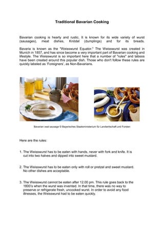 Traditional Bavarian Cooking
Bavarian cooking is hearty and rustic. It is known for its wide variety of wurst
(sausages), meat dishes, Knödel (dumplings) and for its breads.
Bavaria is known as the "Weisswurst Equator." The Weisswurst was created in
Munich in 1857, and has since become a very important part of Bavarian cooking and
lifestyle. The Weisswurst is so important here that a number of "rules" and taboos
have been created around this popular dish. Those who don't follow these rules are
quickly labeled as ‘Foreigners’, as Non-Bavarians.
Bavarian veal sausage © Bayerisches Staatsministerium für Landwirtschaft und Forsten
Here are the rules:
1. The Weisswurst has to be eaten with hands, never with fork and knife. It is
cut into two halves and dipped into sweet mustard.
2. The Weisswurst has to be eaten only with roll or pretzel and sweet mustard.
No other dishes are acceptable.
3. The Weisswurst cannot be eaten after 12.00 pm. This rule goes back to the
1800’s when the wurst was invented. In that time, there was no way to
preserve or refrigerate fresh, uncooked wurst. In order to avoid any food
illnesses, the Weisswurst had to be eaten quickly.
 