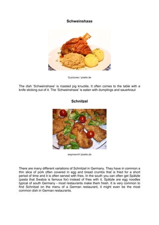 Schweinshaxe
Q.pictures / pixelio.de
The dish ‘Schweinshaxe’ is roasted pig knuckle. It often comes to the table with a
knife sticking out of it. The ‘Schweinshaxe’ is eaten with dumplings and sauerkraut
Schnitzel
siepmannH /pixelio.de
There are many different variations of Schnitzel in Germany. They have in common a
thin slice of pork often covered in egg and bread crumbs that is fried for a short
period of time and it is often served with fries. In the south you can often get Spätzle
(pasta that Swabia is famous for) instead of fries with it. Spätzle are egg noodles
typical of south Germany - most restaurants make them fresh. It is very common to
find Schnitzel on the menu of a German restaurant, it might even be the most
common dish in German restaurants.
 