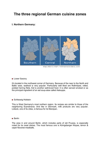 The three regional German cuisine zones
I. Northern Germany:
Lower Saxony
It's located in the northwest corner of Germany. Because of the near to the North and
Baltic seas, seafood is very popular. Particularly well liked are Rollmöpse, rolled,
pickled herring filets. Eel is another well-loved food. It is often served smoked or as
the principal ingredient of an eel soup-stew called Aalsuppe.
Schleswig Holstein
This is West Germany's most northern region. Its recipes are similar to those of the
neighboring Scandinavia. And like in Denmark, milk products are very popular.
Lübeck, one of its cities, is famous for its Marzipan.
Berlin
The area in and around Berlin, which includes parts of old Prussia, is especially
noted for its meat dishes. The most famous one is Königsberger Klopse, lemon &
caper flavored meatballs.
 
