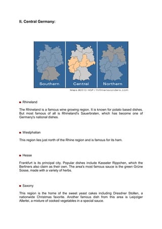 II. Central Germany:
Rhineland
The Rhineland is a famous wine growing region. It is known for potato based dishes.
But most famous of all is Rhineland's Sauerbraten, which has become one of
Germany's national dishes.
Westphalian
This region lies just north of the Rhine region and is famous for its ham.
Hesse
Frankfurt is its principal city. Popular dishes include Kasseler Rippchen, which the
Berliners also claim as their own. The area's most famous sauce is the green Grüne
Sosse, made with a variety of herbs.
Saxony
This region is the home of the sweet yeast cakes including Dresdner Stollen, a
nationwide Christmas favorite. Another famous dish from this area is Leipziger
Allerlei, a mixture of cooked vegetables in a special sauce.
 