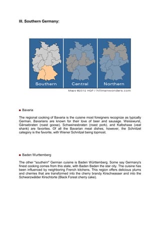 III. Southern Germany:
Bavaria
The regional cooking of Bavaria is the cuisine most foreigners recognize as typically
German. Bavarians are known for their love of beer and sausage. Weisswurst,
Gänsebraten (roast goose), Schweinesbraten (roast pork), and Kalbshaxe (veal
shank) are favorites. Of all the Bavarian meat dishes, however, the Schnitzel
category is the favorite, with Wiener Schnitzel being topmost.
Baden Wurttemberg
The other "southern" German cuisine is Baden Württemberg. Some say Germany's
finest cooking comes from this state, with Baden Baden the star city. The cuisine has
been influenced by neighboring French kitchens. This region offers delicious plums
and cherries that are transformed into the cherry brandy Kirschwasser and into the
Schwarzwälder Kirschtorte (Black Forest cherry cake).
 