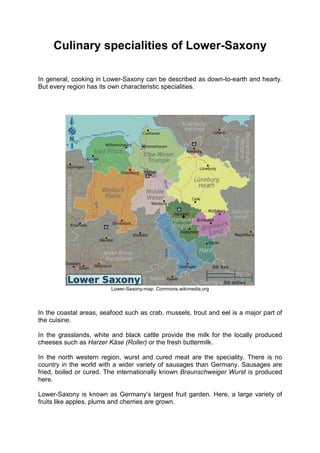 Culinary specialities of Lower-Saxony
In general, cooking in Lower-Saxony can be described as down-to-earth and hearty.
But every region has its own characteristic specialities.
Lower-Saxony-map: Commons.wikimedia.org
In the coastal areas, seafood such as crab, mussels, trout and eel is a major part of
the cuisine.
In the grasslands, white and black cattle provide the milk for the locally produced
cheeses such as Harzer Käse (Roller) or the fresh buttermilk.
In the north western region, wurst and cured meat are the speciality. There is no
country in the world with a wider variety of sausages than Germany. Sausages are
fried, boiled or cured. The internationally known Braunschweiger Wurst is produced
here.
Lower-Saxony is known as Germany’s largest fruit garden. Here, a large variety of
fruits like apples, plums and cherries are grown.
 