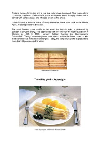 Frisia is famous for its tea and a real tea culture has developed. This region alone
consumes one-fourth of Germany’s entire tea imports. Here, strongly brewed tea is
served with candies sugar and whipped cream in fine china.
Lower-Saxony is also the home of many breweries, some date back to the Middle
Ages. A local speciality is Bockbier.
The most famous butter cookie in the world, the Leibniz Keks, is produced by
Bahlsen in Lower-Saxony. This cookie was first presented at the World Exhibition in
Chicago in 1893. In 1889, Hermann Bahlsen founded the ‘Hannoversche
Cakesfabrik’. Though many companies have tried to imitate Bahlsen’s butter cookie,
the Leibniz cookie remains unchallenged. Today, the company exports its products to
more than 80 countries in the world.
Hakima Hariri / pixelio.de
The white gold – Asparagus
Fresh asparagus: Mittelweser Touristik GmbH
 