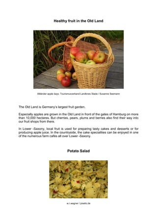 Healthy fruit in the Old Land
Altländer apple days: Tourismusverband Landkreis Stade / Susanne Seemann
The Old Land is Germany’s largest fruit garden.
Especially apples are grown in the Old Land in front of the gates of Hamburg on more
than 10,000 hectares. But cherries, pears, plums and berries also find their way into
our fruit shops from there.
In Lower -Saxony, local fruit is used for preparing tasty cakes and desserts or for
producing apple juice. In the countryside, the cake specialities can be enjoyed in one
of the numerous farm cafés all over Lower -Saxony.
Potato Salad
w.r.wagner / pixelio.de
 