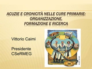 ACUZIE E CRONICITÀ NELLE CURE PRIMARIE: 
ORGANIZZAZIONE, 
FORMAZIONE E RICERCA 
Vittorio Caimi 
Presidente 
CSeRMEG 
 