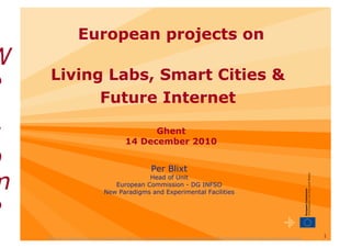 European projects on
W
      Living Labs, Smart Cities &
e
            Future Internet

c                                                  Ghent
                                             14 December 2010

o                                                         Per Blixt

m                                              Head of Unit
                                     European Commission - DG INFSO
                                  New Paradigms and Experimental Facilities


e
    "The views expressed in this presentation are those of the author and do not necessarily reflect the views of the European Commission"
                                                                                                                                             1
 