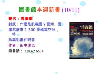 圖書館本週新書 (10/11)
書名：雲圖鑑
封底：什麼是航機雲？雲海、雲
瀑怎麼來？ 300 多幅雲空照，
特
殊雲彩盡在眼前
作者：田中達也
索書號： 328.62 6534
 