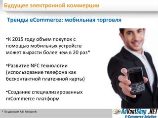 Будущее электронной коммерции Тренды eCommerce: мобильная торговля К 2015 году объем покупок с помощью мобильных устройств может вырасти более чем в 20 раз* Развитие  NFC  технологии (использование телефона как бесконтактной платежной карты) Создание специализированных  mCommerce  платформ * По данным  ABI Research 